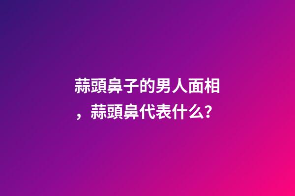 蒜頭鼻子的男人面相，蒜頭鼻代表什么？